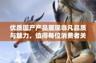 优质国产产品展现非凡品质与魅力，值得每位消费者关注