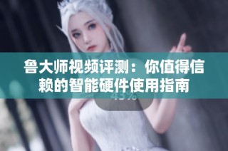 鲁大师视频评测：你值得信赖的智能硬件使用指南
