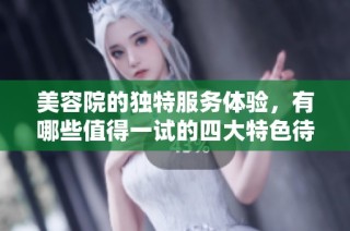 美容院的独特服务体验，有哪些值得一试的四大特色待遇