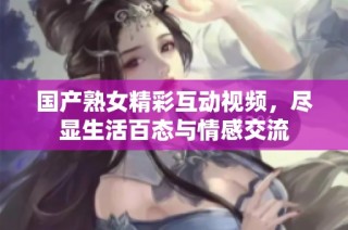 国产熟女精彩互动视频，尽显生活百态与情感交流