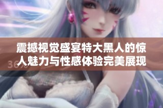 震撼视觉盛宴特大黑人的惊人魅力与性感体验完美展现