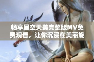 畅享星空天美完整版MV免费观看，让你沉浸在美丽旋律中