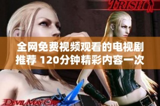 全网免费视频观看的电视剧推荐 120分钟精彩内容一次尽享