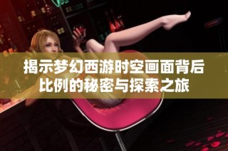 揭示梦幻西游时空画面背后比例的秘密与探索之旅