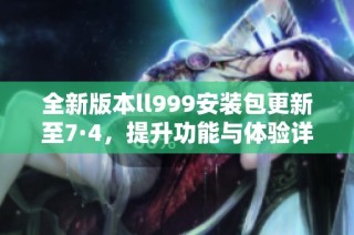 全新版本ll999安装包更新至7·4，提升功能与体验详解