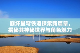 崩坏星穹铁道探索新篇章，揭秘其神秘世界与角色魅力