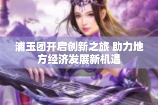 浦玉团开启创新之旅 助力地方经济发展新机遇