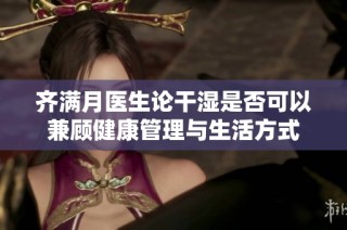齐满月医生论干湿是否可以兼顾健康管理与生活方式