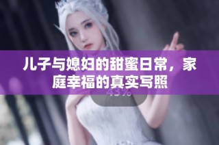儿子与媳妇的甜蜜日常，家庭幸福的真实写照