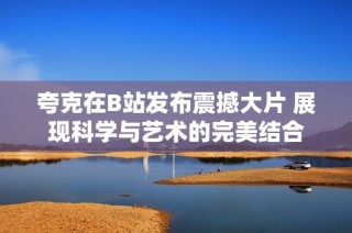 夸克在B站发布震撼大片 展现科学与艺术的完美结合