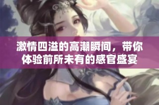 激情四溢的高潮瞬间，带你体验前所未有的感官盛宴