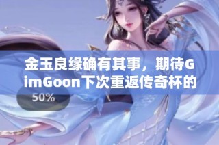 金玉良缘确有其事，期待GimGoon下次重返传奇杯的精彩表现与激烈对决