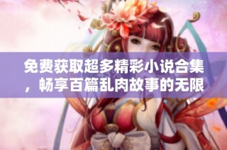 免费获取超多精彩小说合集，畅享百篇乱肉故事的无限快感
