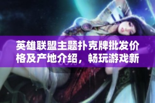 英雄联盟主题扑克牌批发价格及产地介绍，畅玩游戏新选择