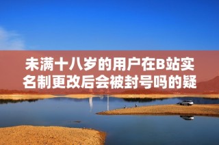 未满十八岁的用户在B站实名制更改后会被封号吗的疑问解析