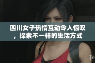 四川女子热情互动令人惊叹，探索不一样的生活方式