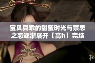 宝贝真乖的甜蜜时光与禁忌之恋逐渐展开【高h】完结传说