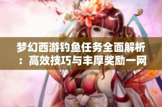 梦幻西游钓鱼任务全面解析：高效技巧与丰厚奖励一网打尽