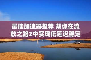 最佳加速器推荐 帮你在流放之路2中实现低延迟稳定游戏体验