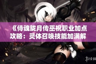 《侍魂胧月传巫祝职业加点攻略：灵体召唤技能加满解析》