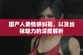 国产人妻情感纠葛，以及丝袜魅力的深度解析