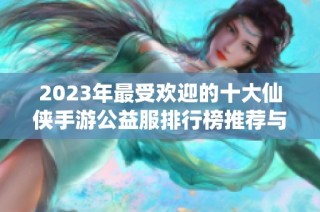 2023年最受欢迎的十大仙侠手游公益服排行榜推荐与评测