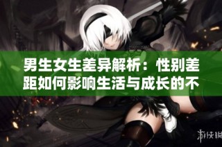 男生女生差异解析：性别差距如何影响生活与成长的不同经历