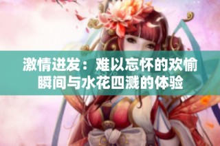 激情迸发：难以忘怀的欢愉瞬间与水花四溅的体验