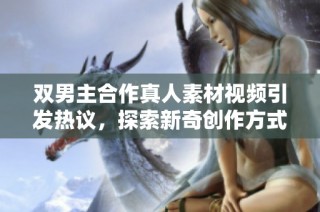 双男主合作真人素材视频引发热议，探索新奇创作方式