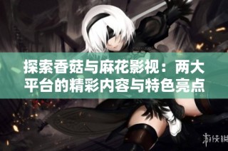 探索香菇与麻花影视：两大平台的精彩内容与特色亮点