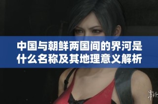 中国与朝鲜两国间的界河是什么名称及其地理意义解析