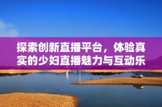 探索创新直播平台，体验真实的少妇直播魅力与互动乐趣