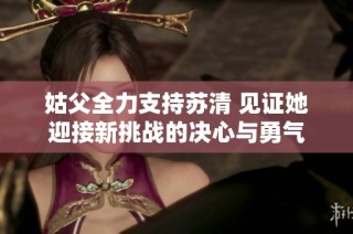 姑父全力支持苏清 见证她迎接新挑战的决心与勇气