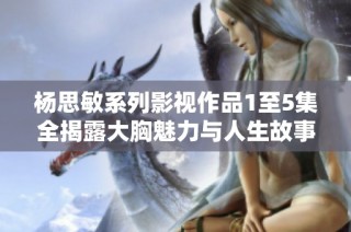 杨思敏系列影视作品1至5集全揭露大胸魅力与人生故事