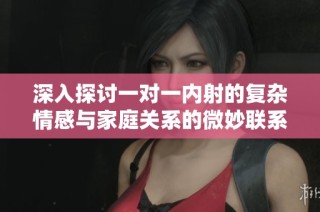 深入探讨一对一内射的复杂情感与家庭关系的微妙联系