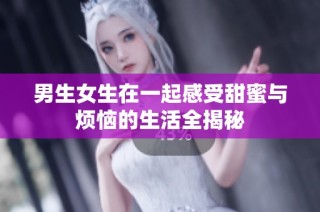 男生女生在一起感受甜蜜与烦恼的生活全揭秘