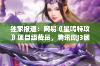 独家报道：网易《星鸣特攻》项目组裁员，腾讯原J3团队人员成主力