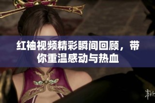红袖视频精彩瞬间回顾，带你重温感动与热血