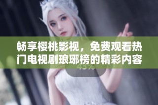 畅享樱桃影视，免费观看热门电视剧琅琊榜的精彩内容与讨论