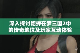 深入探讨貂蝉在梦三国2中的传奇地位及玩家互动体验