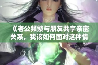《老公频繁与朋友共享亲密关系，我该如何面对这种情况》