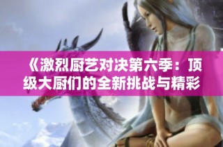 《激烈厨艺对决第六季：顶级大厨们的全新挑战与精彩瞬间》