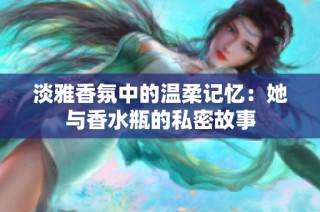 淡雅香氛中的温柔记忆：她与香水瓶的私密故事
