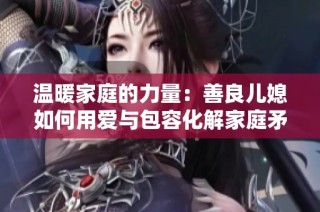 温暖家庭的力量：善良儿媳如何用爱与包容化解家庭矛盾