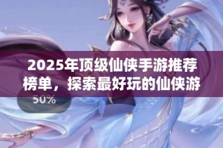 2025年顶级仙侠手游推荐榜单，探索最好玩的仙侠游戏体验与玩法解析