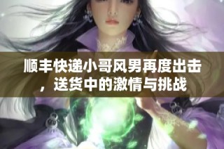 顺丰快递小哥风男再度出击，送货中的激情与挑战