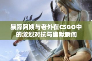 暴躁阿姨与老外在CSGO中的激烈对抗与幽默瞬间