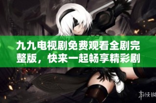 九九电视剧免费观看全剧完整版，快来一起畅享精彩剧情！