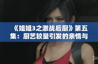 《姐姐3之激战后厨》第五集：厨艺较量引发的亲情与友谊冲突