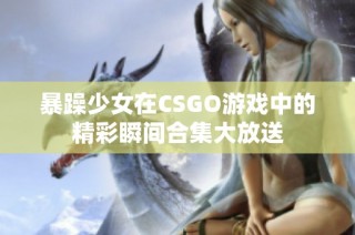 暴躁少女在CSGO游戏中的精彩瞬间合集大放送